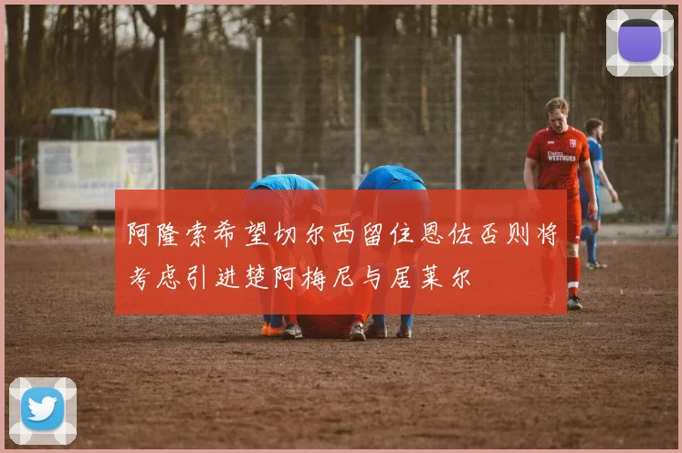 阿隆索希望切尔西留住恩佐否则将考虑引进楚阿梅尼与居莱尔