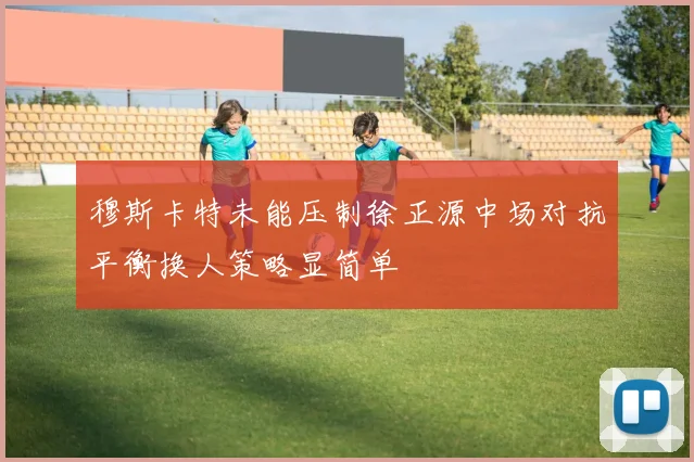 穆斯卡特未能压制徐正源中场对抗平衡换人策略显简单