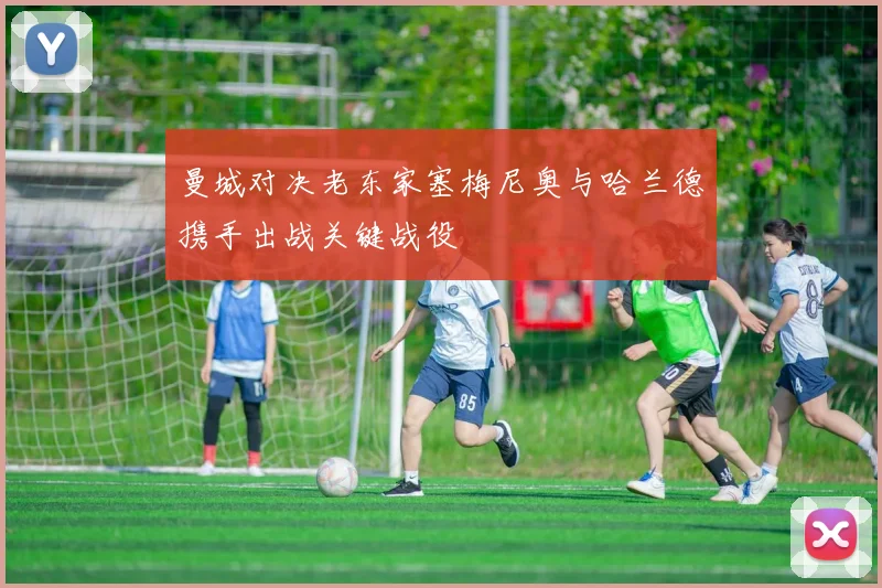 曼城对决老东家塞梅尼奥与哈兰德携手出战关键战役