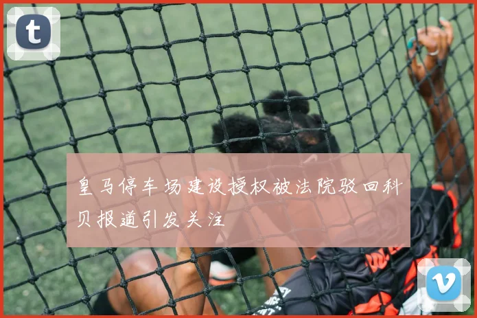 皇马停车场建设授权被法院驳回科贝报道引发关注