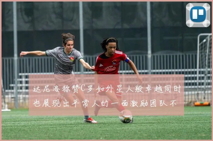 达尼洛称赞C罗如外星人般卓越同时也展现出平常人的一面激励团队不断进步