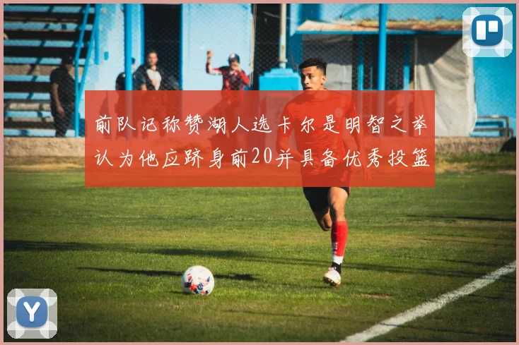 前队记称赞湖人选卡尔是明智之举认为他应跻身前20并具备优秀投篮和防守能力