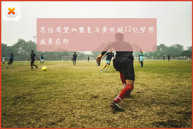 恩佐渴望加盟皇马要价超12亿梦想成真在即