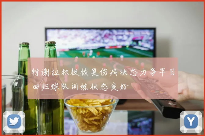 特谢拉积极恢复伤病状态力争早日回归球队训练状态良好