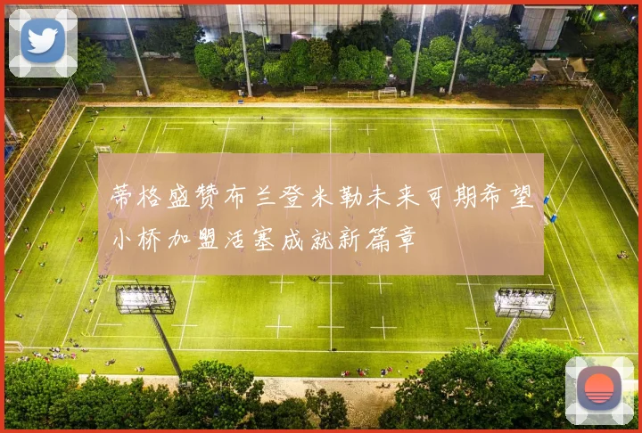 蒂格盛赞布兰登米勒未来可期希望小桥加盟活塞成就新篇章