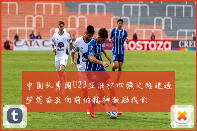 中国队勇闯U23亚洲杯四强之路追逐梦想奋发向前的精神激励我们