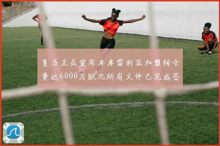 皇马正式宣布库库雷利亚加盟转会费达6000万欧元所有文件已完成签署