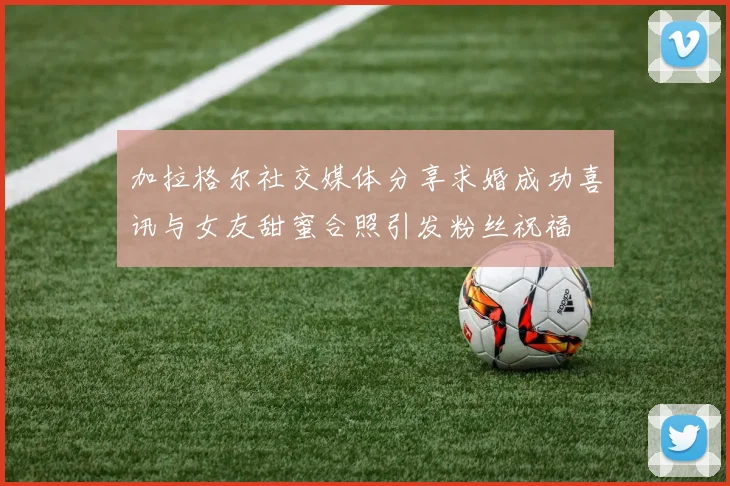加拉格尔社交媒体分享求婚成功喜讯与女友甜蜜合照引发粉丝祝福