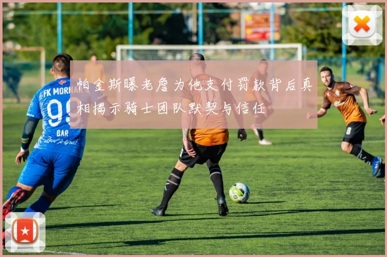 帕金斯曝老詹为他支付罚款背后真相揭示骑士团队默契与信任