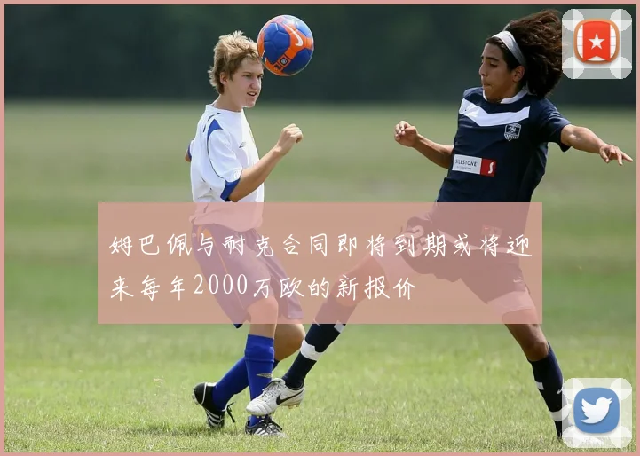 姆巴佩与耐克合同即将到期或将迎来每年2000万欧的新报价