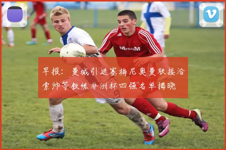 早报：曼城引进塞梅尼奥曼联接洽索帅等教练非洲杯四强名单揭晓
