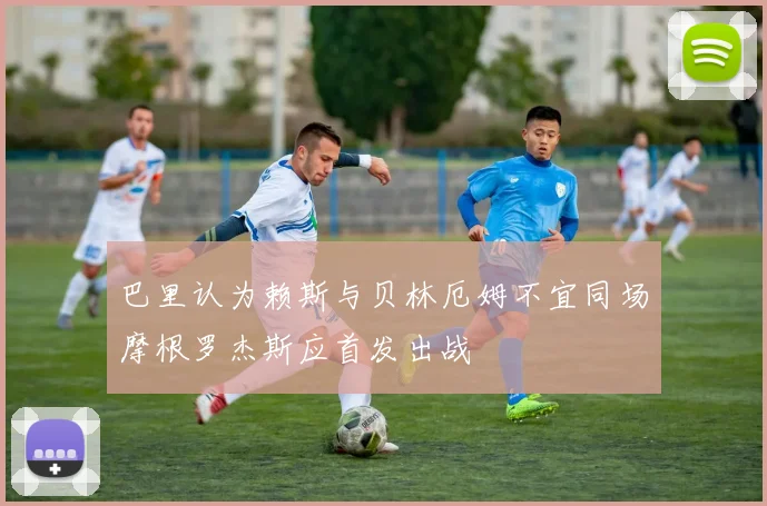巴里认为赖斯与贝林厄姆不宜同场摩根罗杰斯应首发出战