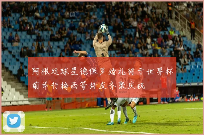 阿根廷球星德保罗婚礼将于世界杯前举行梅西等好友齐聚庆祝